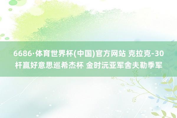 6686·体育世界杯(中国)官方网站 克拉克-30杆赢好意思巡希杰杯 金时沅亚军舍夫勒季军