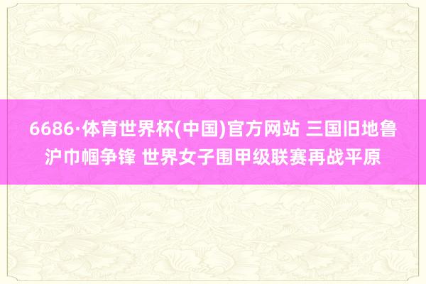 6686·体育世界杯(中国)官方网站 三国旧地鲁沪巾帼争锋 世界女子围甲级联赛再战平原