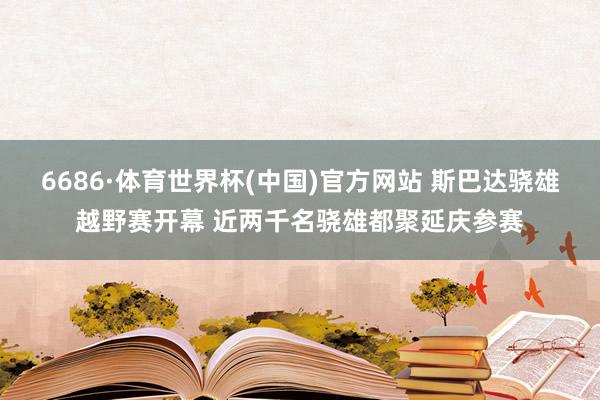 6686·体育世界杯(中国)官方网站 斯巴达骁雄越野赛开幕 近两千名骁雄都聚延庆参赛