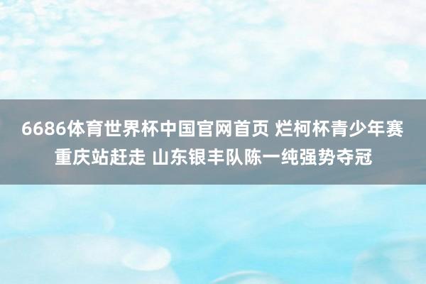 6686体育世界杯中国官网首页 烂柯杯青少年赛重庆站赶走 山东银丰队陈一纯强势夺冠