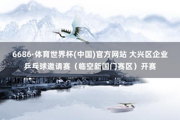 6686·体育世界杯(中国)官方网站 大兴区企业乒乓球邀请赛(临空新国门赛区)开赛