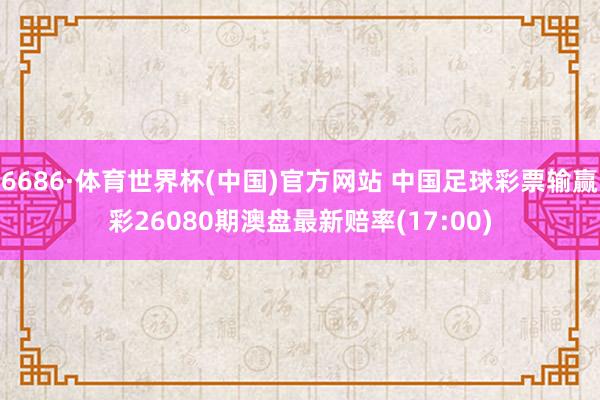 6686·体育世界杯(中国)官方网站 中国足球彩票输赢彩26080期澳盘最新赔率(17:00)