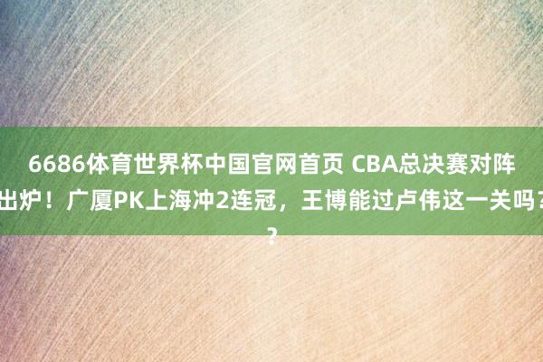 6686体育世界杯中国官网首页 CBA总决赛对阵出炉!广厦PK上海冲2连冠,王博能过卢伟这一关吗?