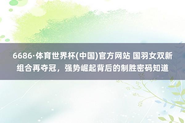 6686·体育世界杯(中国)官方网站 国羽女双新组合再夺冠,强势崛起背后的制胜密码知道