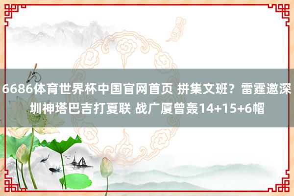 6686体育世界杯中国官网首页 拼集文班?雷霆邀深圳神塔巴吉打夏联 战广厦曾轰14+15+6帽