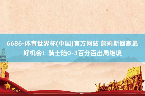 6686·体育世界杯(中国)官方网站 詹姆斯回家最好机会！骑士陷0-3百分百出局绝境