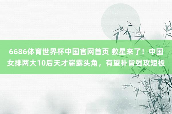 6686体育世界杯中国官网首页 救星来了！中国女排两大10后天才崭露头角，有望补皆强攻短板