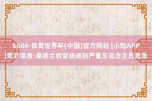 6686·体育世界杯(中国)官方网站 [小炮APP]竞彩谍报:桑德兰收官战碰到严重东说念主员危急