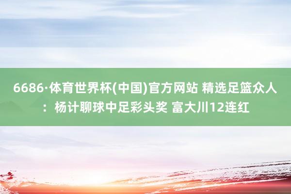 6686·体育世界杯(中国)官方网站 精选足篮众人:杨计聊球中足彩头奖 富大川12连红