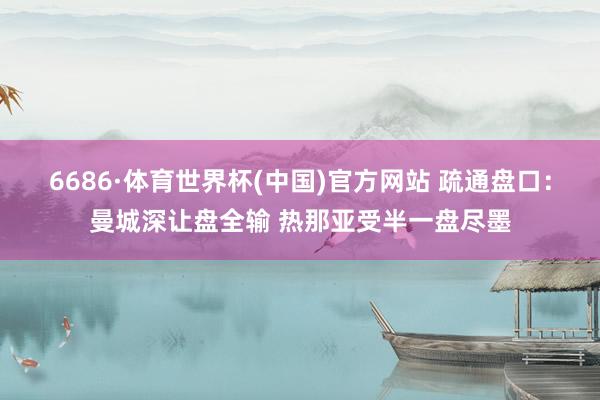 6686·体育世界杯(中国)官方网站 疏通盘口：曼城深让盘全输 热那亚受半一盘尽墨