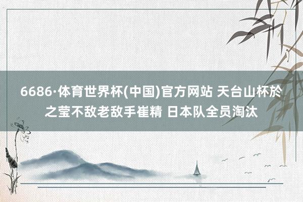 6686·体育世界杯(中国)官方网站 天台山杯於之莹不敌老敌手崔精 日本队全员淘汰