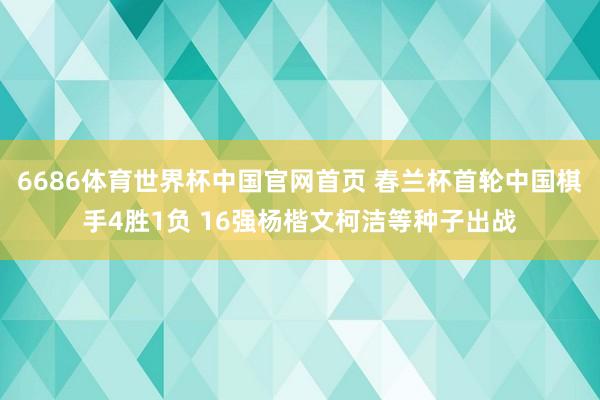 6686体育世界杯中国官网首页 春兰杯首轮中国棋手4胜1负 16强杨楷文柯洁等种子出战
