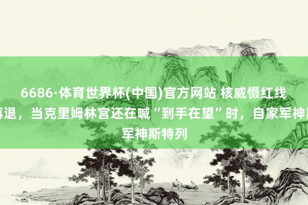6686·体育世界杯(中国)官方网站 核威慑红线一退再退,当克里姆林宫还在喊“到手在望”时,自家军神斯特列