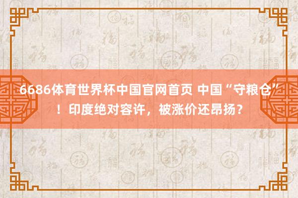 6686体育世界杯中国官网首页 中国“守粮仓”！印度绝对容许，被涨价还昂扬？