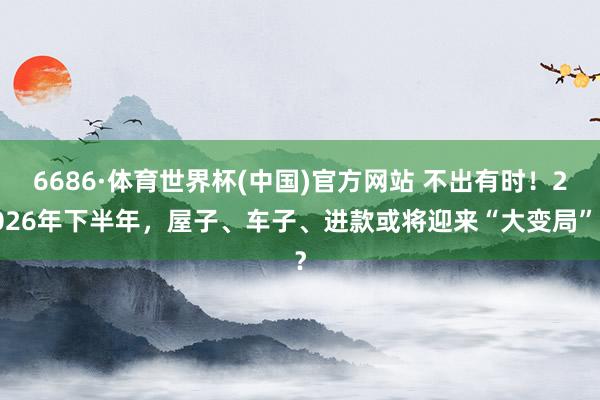 6686·体育世界杯(中国)官方网站 不出有时!2026年下半年,屋子、车子、进款或将迎来“大变局”?