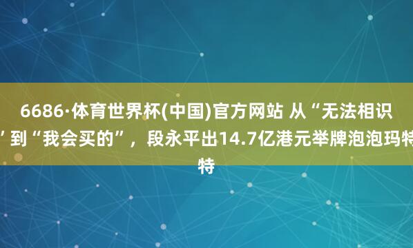 6686·体育世界杯(中国)官方网站 从“无法相识”到“我会买的”,段永平出14.7亿港元举牌泡泡玛特