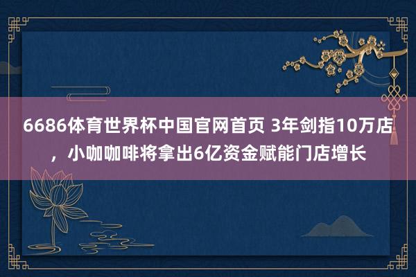 6686体育世界杯中国官网首页 3年剑指10万店,小咖咖啡将拿出6亿资金赋能门店增长