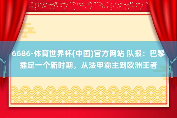 6686·体育世界杯(中国)官方网站 队报:巴黎插足一个新时期,从法甲霸主到欧洲王者