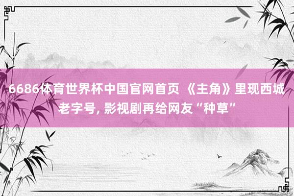 6686体育世界杯中国官网首页 《主角》里现西城老字号， 影视剧再给网友“种草”
