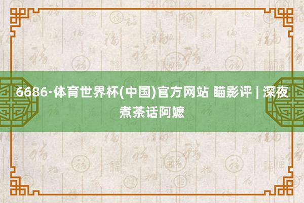 6686·体育世界杯(中国)官方网站 瞄影评 | 深夜煮茶话阿嬷