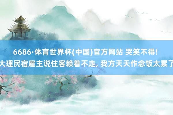 6686·体育世界杯(中国)官方网站 哭笑不得! 大理民宿雇主说住客赖着不走, 我方天天作念饭太累了
