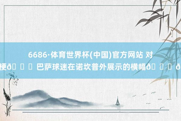 6686·体育世界杯(中国)官方网站 对家玩梗😂巴萨球迷在诺坎普外展示的横幅😅🥊