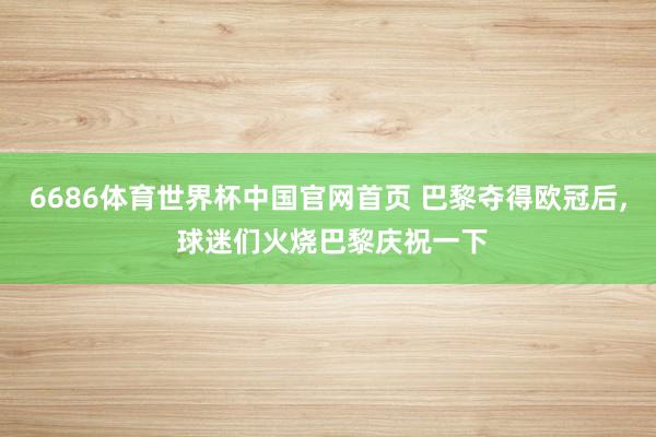 6686体育世界杯中国官网首页 巴黎夺得欧冠后， 球迷们火烧巴黎庆祝一下