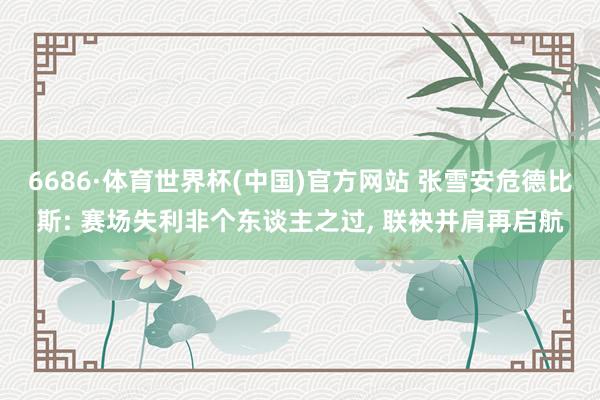 6686·体育世界杯(中国)官方网站 张雪安危德比斯: 赛场失利非个东谈主之过， 联袂并肩再启航