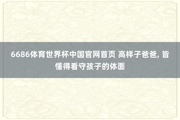 6686体育世界杯中国官网首页 高样子爸爸, 皆懂得看守孩子的体面