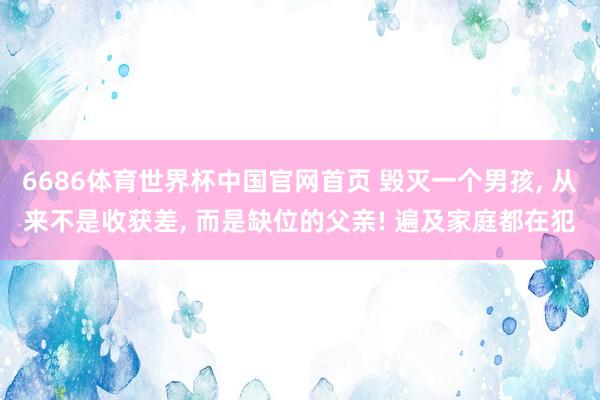 6686体育世界杯中国官网首页 毁灭一个男孩, 从来不是收获差, 而是缺位的父亲! 遍及家庭都在犯