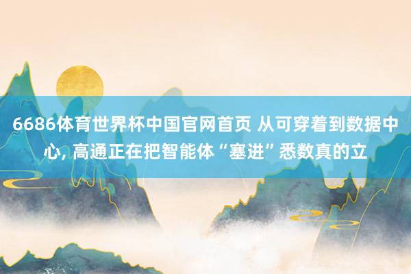 6686体育世界杯中国官网首页 从可穿着到数据中心, 高通正在把智能体“塞进”悉数真的立