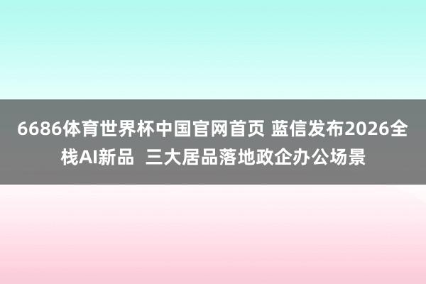 6686体育世界杯中国官网首页 蓝信发布2026全栈AI新品 三大居品落地政企办公场景
