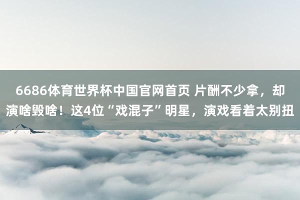 6686体育世界杯中国官网首页 片酬不少拿,却演啥毁啥!这4位“戏混子”明星,演戏看着太别扭