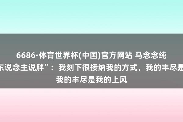6686·体育世界杯(中国)官方网站 马念念纯复兴“被东说念主说胖”:我刻下很接纳我的方式,我的丰尽是我的上风