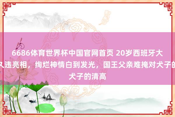 6686体育世界杯中国官网首页 20岁西班牙大公主久违亮相,绚烂神情白到发光,国王父亲难掩对犬子的清高