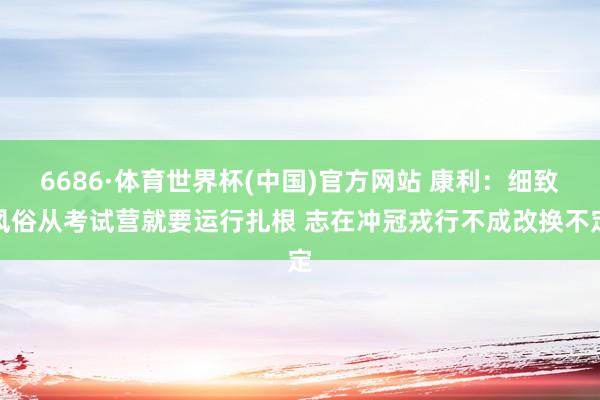 6686·体育世界杯(中国)官方网站 康利:细致风俗从考试营就要运行扎根 志在冲冠戎行不成改换不定