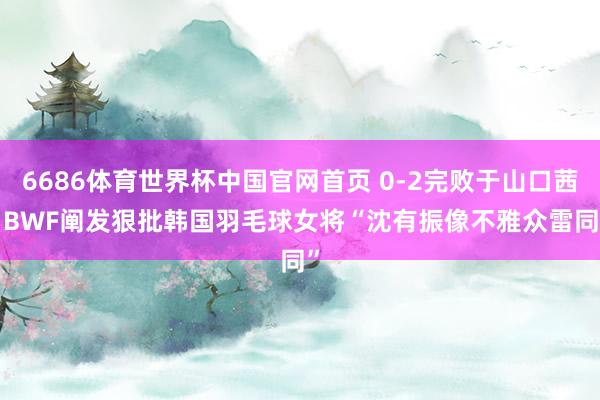 6686体育世界杯中国官网首页 0-2完败于山口茜， BWF阐发狠批韩国羽毛球女将“沈有振像不雅众雷同”