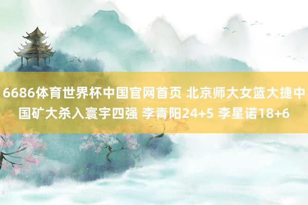 6686体育世界杯中国官网首页 北京师大女篮大捷中国矿大杀入寰宇四强 李青阳24+5 李星诺18+6