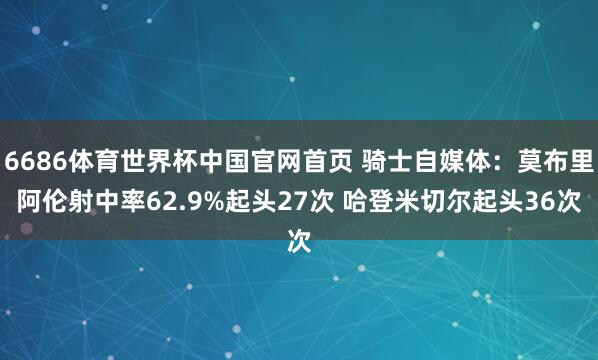 6686体育世界杯中国官网首页 骑士自媒体:莫布里阿伦射中率62.9%起头27次 哈登米切尔起头36次