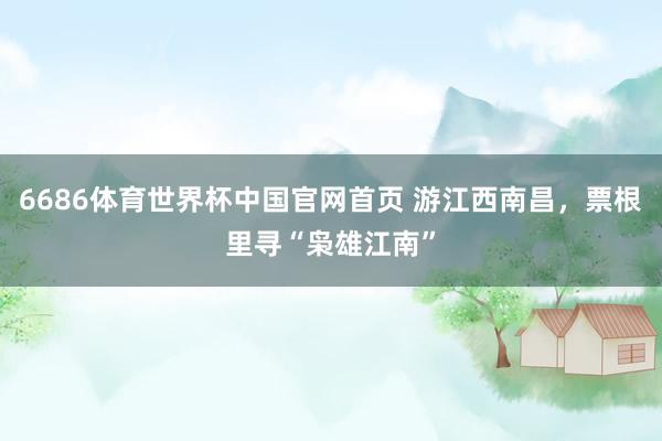 6686体育世界杯中国官网首页 游江西南昌,票根里寻“枭雄江南”