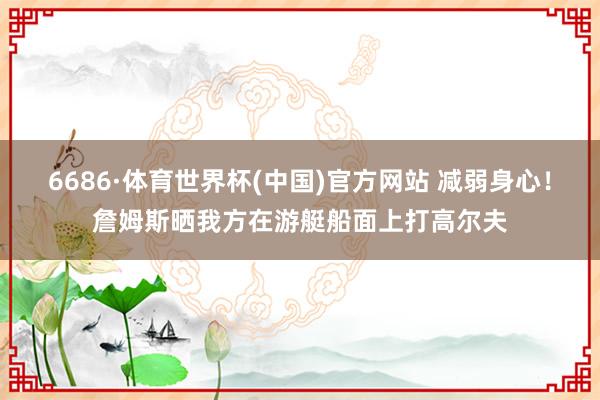 6686·体育世界杯(中国)官方网站 减弱身心！詹姆斯晒我方在游艇船面上打高尔夫