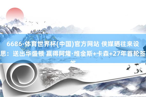 6686·体育世界杯(中国)官方网站 侠媒晒往来设思：送出华盛顿 赢得阿隆·维金斯+卡森+27年首轮签