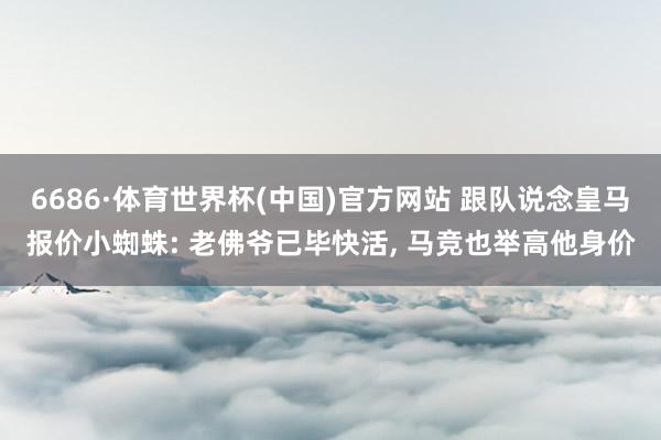 6686·体育世界杯(中国)官方网站 跟队说念皇马报价小蜘蛛: 老佛爷已毕快活, 马竞也举高他身价