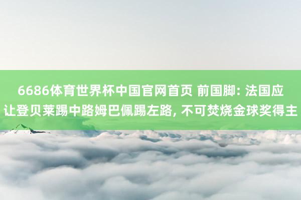 6686体育世界杯中国官网首页 前国脚: 法国应让登贝莱踢中路姆巴佩踢左路, 不可焚烧金球奖得主