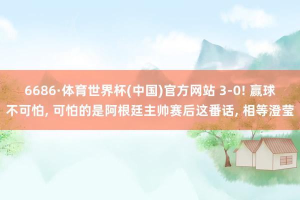 6686·体育世界杯(中国)官方网站 3-0! 赢球不可怕， 可怕的是阿根廷主帅赛后这番话， 相等澄莹