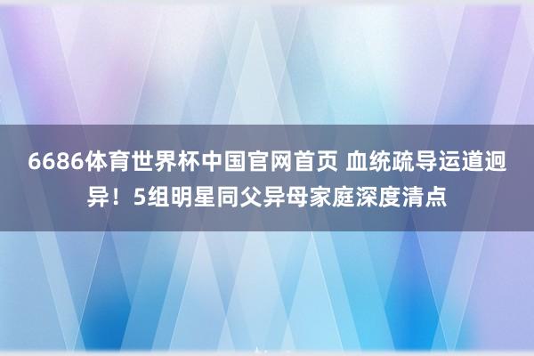 6686体育世界杯中国官网首页 血统疏导运道迥异!5组明星同父异母家庭深度清点