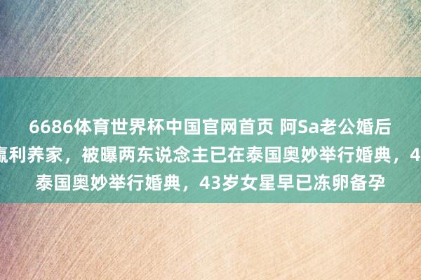 6686体育世界杯中国官网首页 阿Sa老公婚后首现身!直言要悉力赢利养家,被曝两东说念主已在泰国奥妙举行婚典,43岁女星早已冻卵备孕