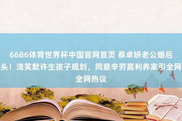6686体育世界杯中国官网首页 蔡卓妍老公婚后首出头！浅笑默许生孩子规划，同意辛劳赢利养家引全网热议