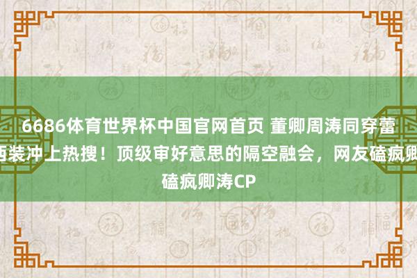 6686体育世界杯中国官网首页 董卿周涛同穿蕾丝边西装冲上热搜!顶级审好意思的隔空融会,网友磕疯卿涛CP