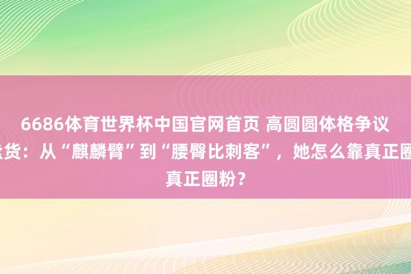 6686体育世界杯中国官网首页 高圆圆体格争议大盘货:从“麒麟臂”到“腰臀比刺客”,她怎么靠真正圈粉?